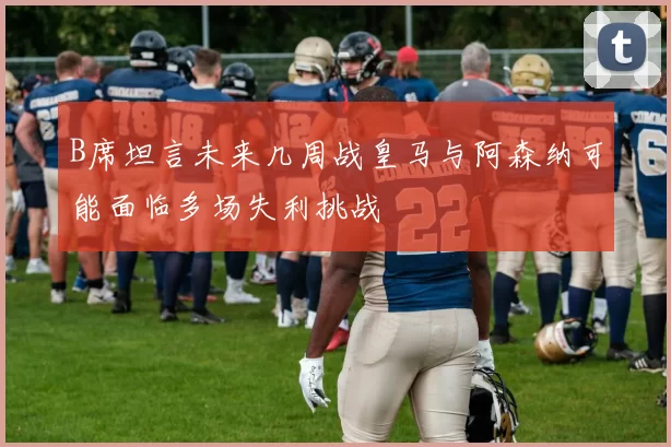 B席坦言未来几周战皇马与阿森纳可能面临多场失利挑战