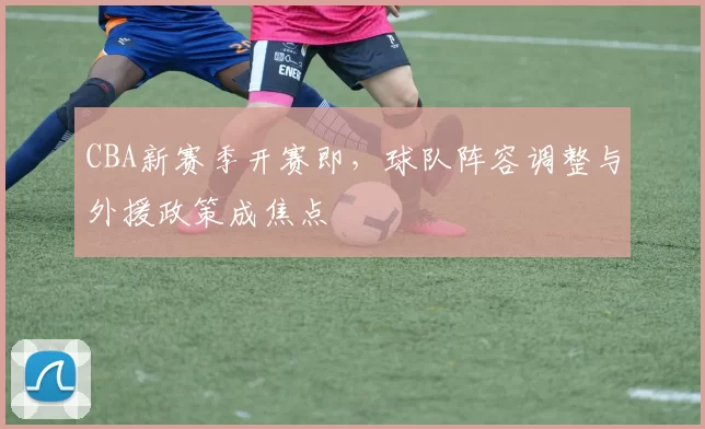 CBA新赛季开赛即,球队阵容调整与外援政策成焦点