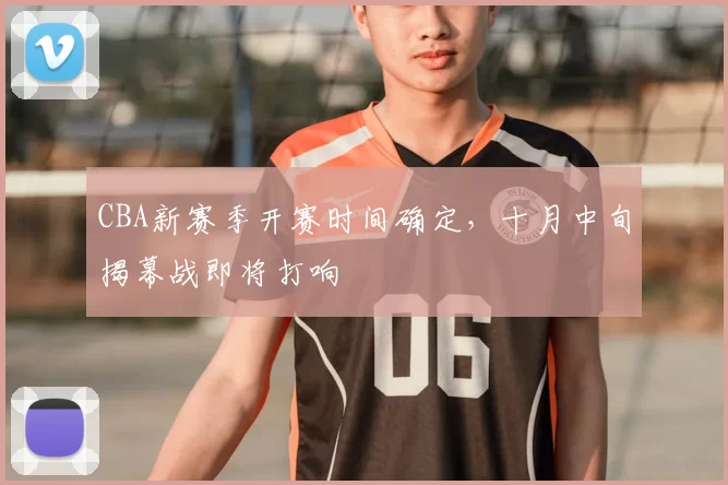 CBA新赛季开赛时间确定,十月中旬揭幕战即将打响