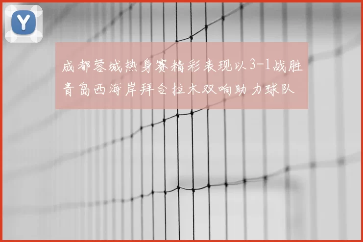 成都蓉城热身赛精彩表现以3-1战胜青岛西海岸拜合拉木双响助力球队胜利