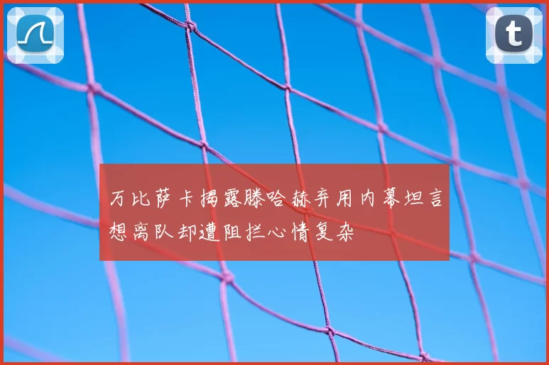 万比萨卡揭露滕哈赫弃用内幕坦言想离队却遭阻拦心情复杂