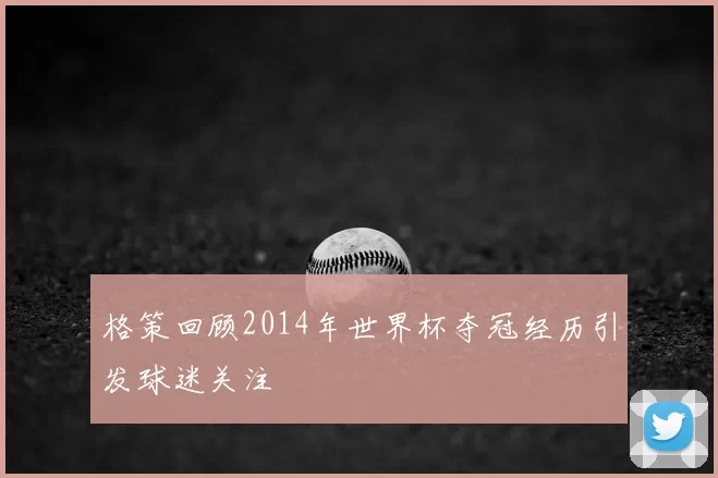 格策回顾2014年世界杯夺冠经历引发球迷关注