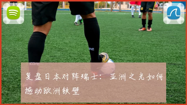复盘日本对阵瑞士:亚洲之光如何撼动欧洲铁壁