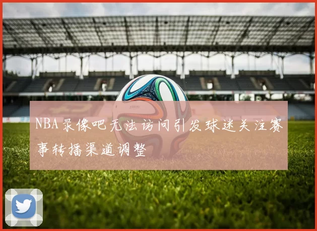 NBA录像吧无法访问引发球迷关注赛事转播渠道调整