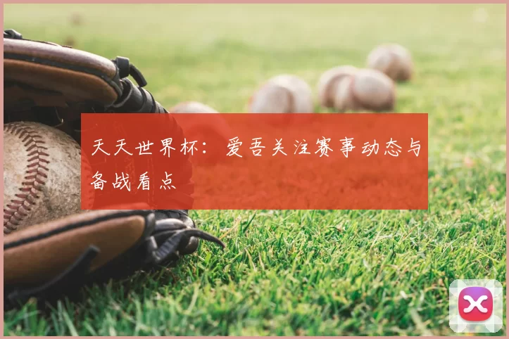 天天世界杯:爱吾关注赛事动态与备战看点