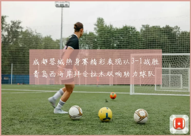 成都蓉城热身赛精彩表现以3-1战胜青岛西海岸拜合拉木双响助力球队胜利
