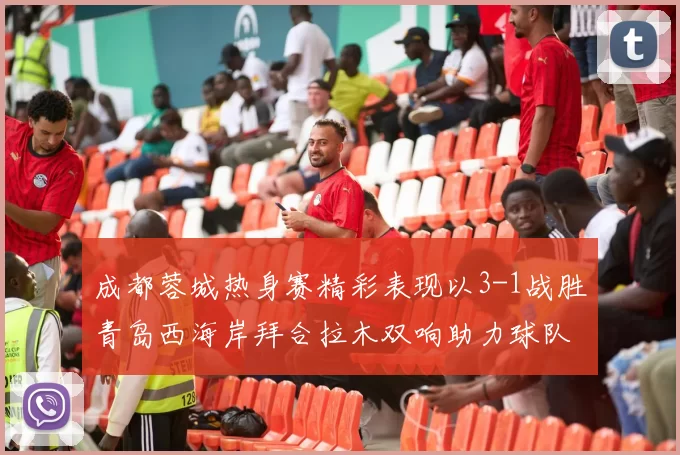 成都蓉城热身赛精彩表现以3-1战胜青岛西海岸拜合拉木双响助力球队胜利
