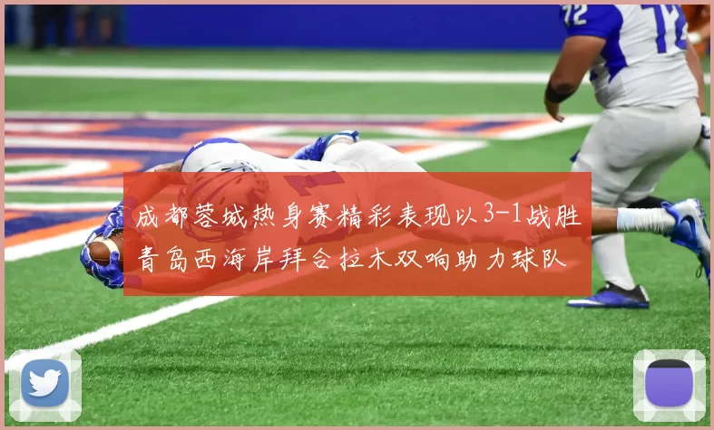 成都蓉城热身赛精彩表现以3-1战胜青岛西海岸拜合拉木双响助力球队胜利