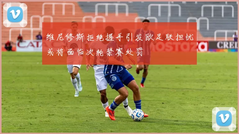 维尼修斯拒绝握手引发欧足联担忧或将面临次轮禁赛处罚