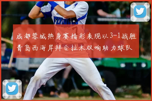 成都蓉城热身赛精彩表现以3-1战胜青岛西海岸拜合拉木双响助力球队胜利