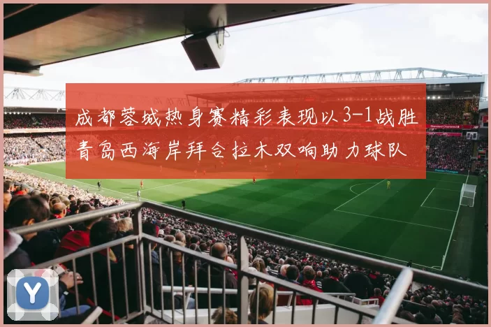 成都蓉城热身赛精彩表现以3-1战胜青岛西海岸拜合拉木双响助力球队胜利